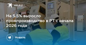 На 5,5% выросло промпроизводство в РТ с начала 2026 года